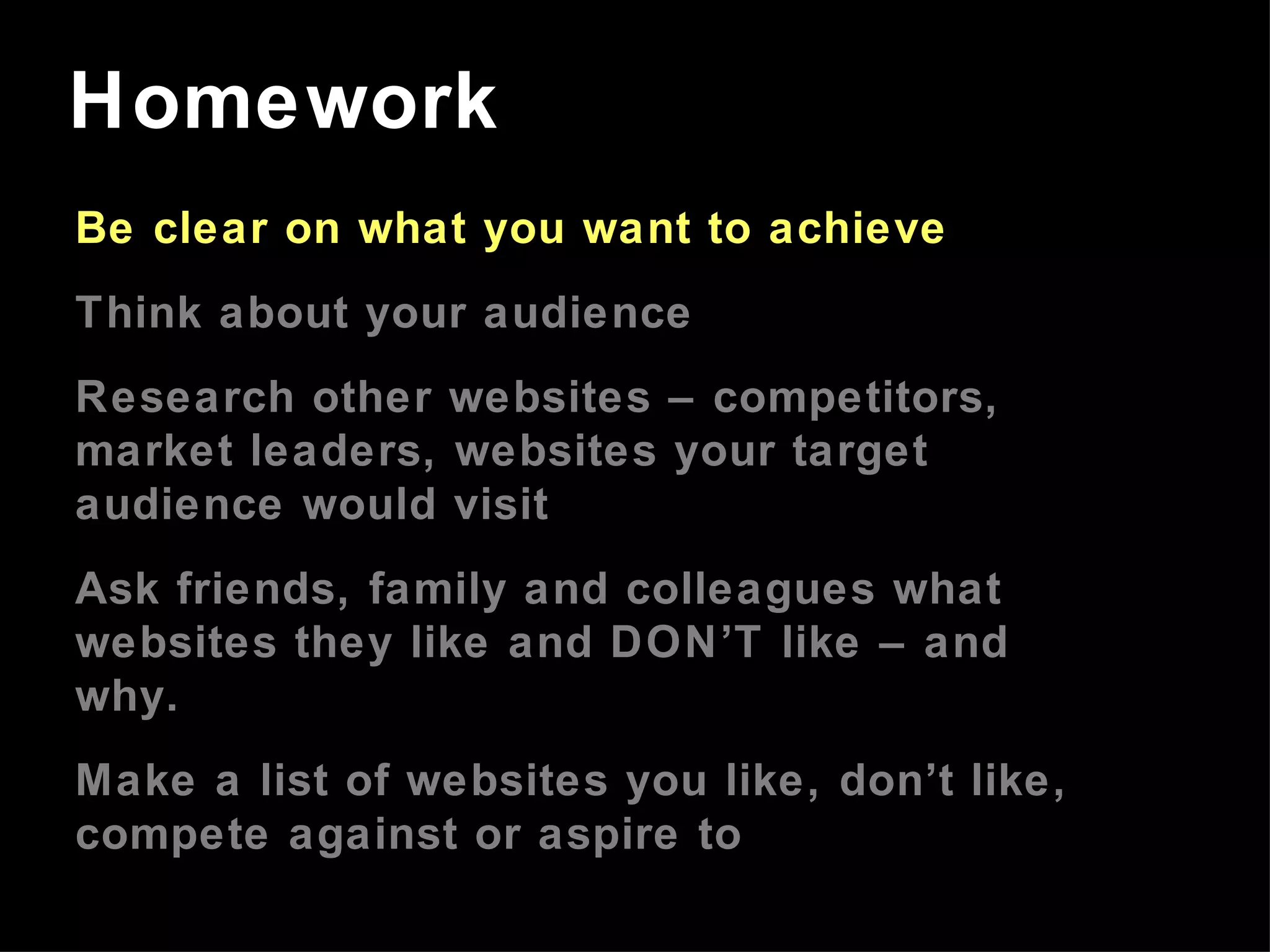 Be clear on what you want to achieve Think about your audience Research other websites – competitors, market leaders, websites your target audience would visit Ask friends, family and colleagues what websites they like and DON’T like – and why. Make a list of websites you like, don’t like, compete against or aspire to Homework 
