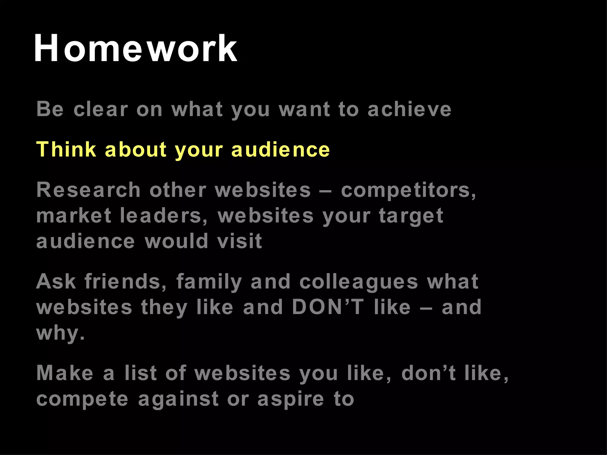 Be clear on what you want to achieve Think about your audience Research other websites – competitors, market leaders, websites your target audience would visit Ask friends, family and colleagues what websites they like and DON’T like – and why. Make a list of websites you like, don’t like, compete against or aspire to Homework 