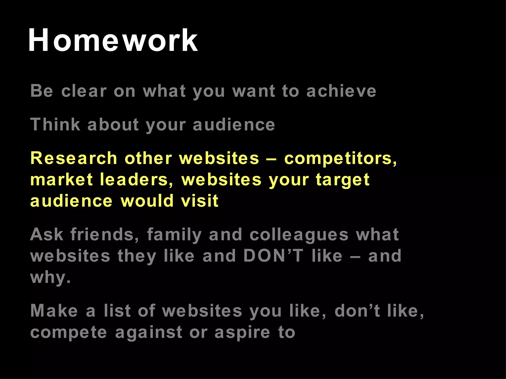 Be clear on what you want to achieve Think about your audience Research other websites – competitors, market leaders, websites your target audience would visit Ask friends, family and colleagues what websites they like and DON’T like – and why. Make a list of websites you like, don’t like, compete against or aspire to Homework 
