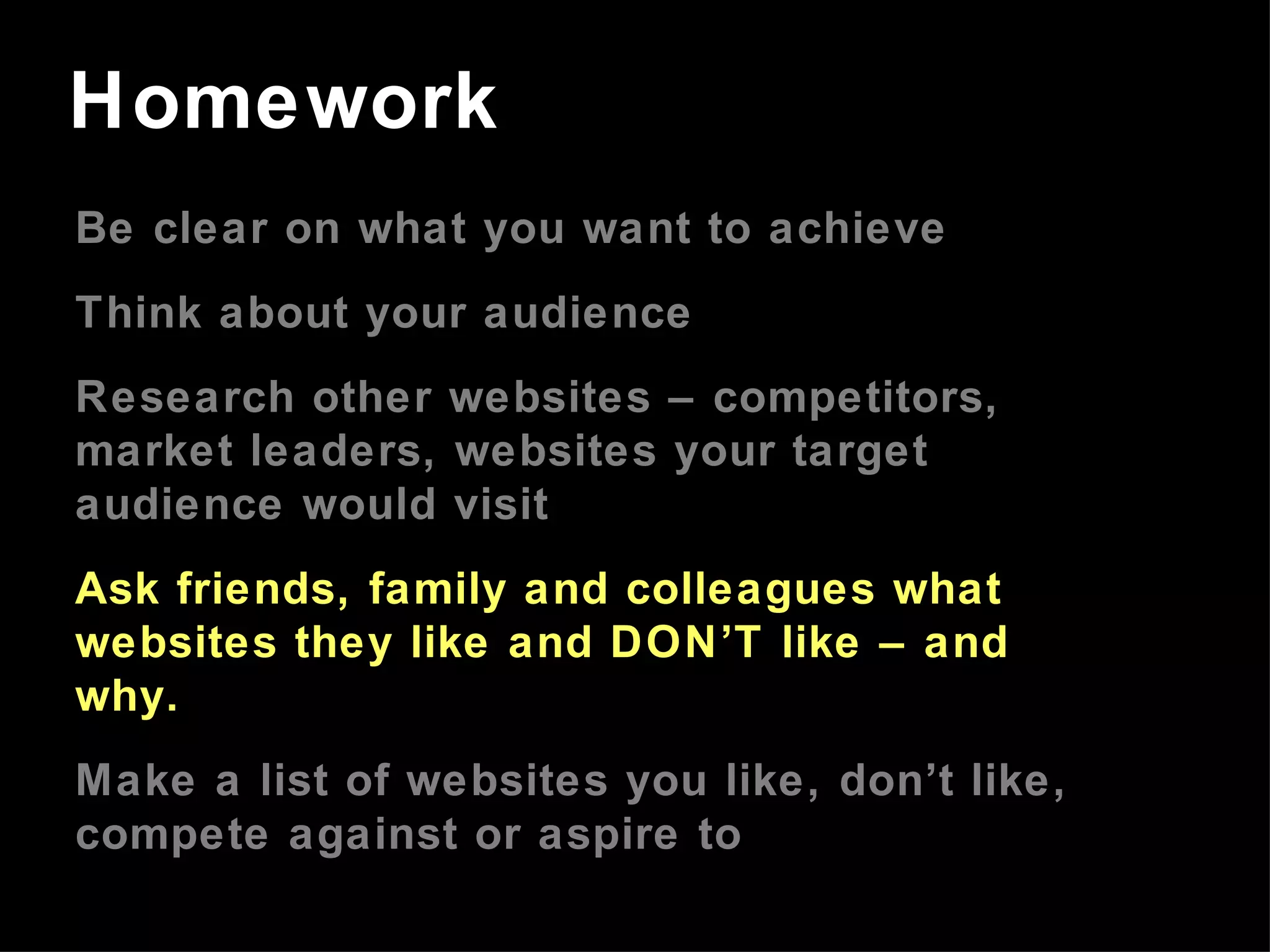 Be clear on what you want to achieve Think about your audience Research other websites – competitors, market leaders, websites your target audience would visit Ask friends, family and colleagues what websites they like and DON’T like – and why. Make a list of websites you like, don’t like, compete against or aspire to Homework 