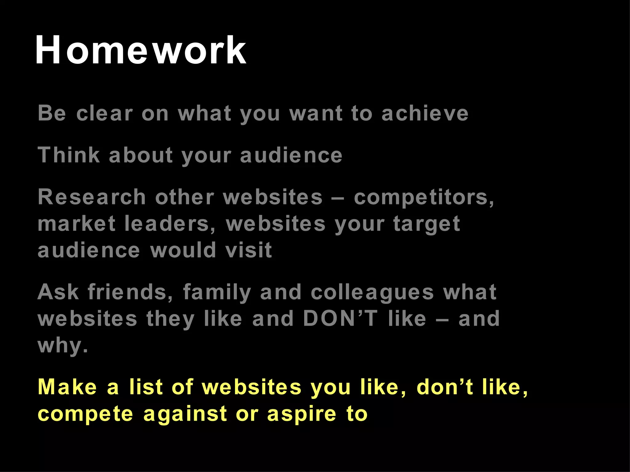 Be clear on what you want to achieve Think about your audience Research other websites – competitors, market leaders, websites your target audience would visit Ask friends, family and colleagues what websites they like and DON’T like – and why. Make a list of websites you like, don’t like, compete against or aspire to Homework 