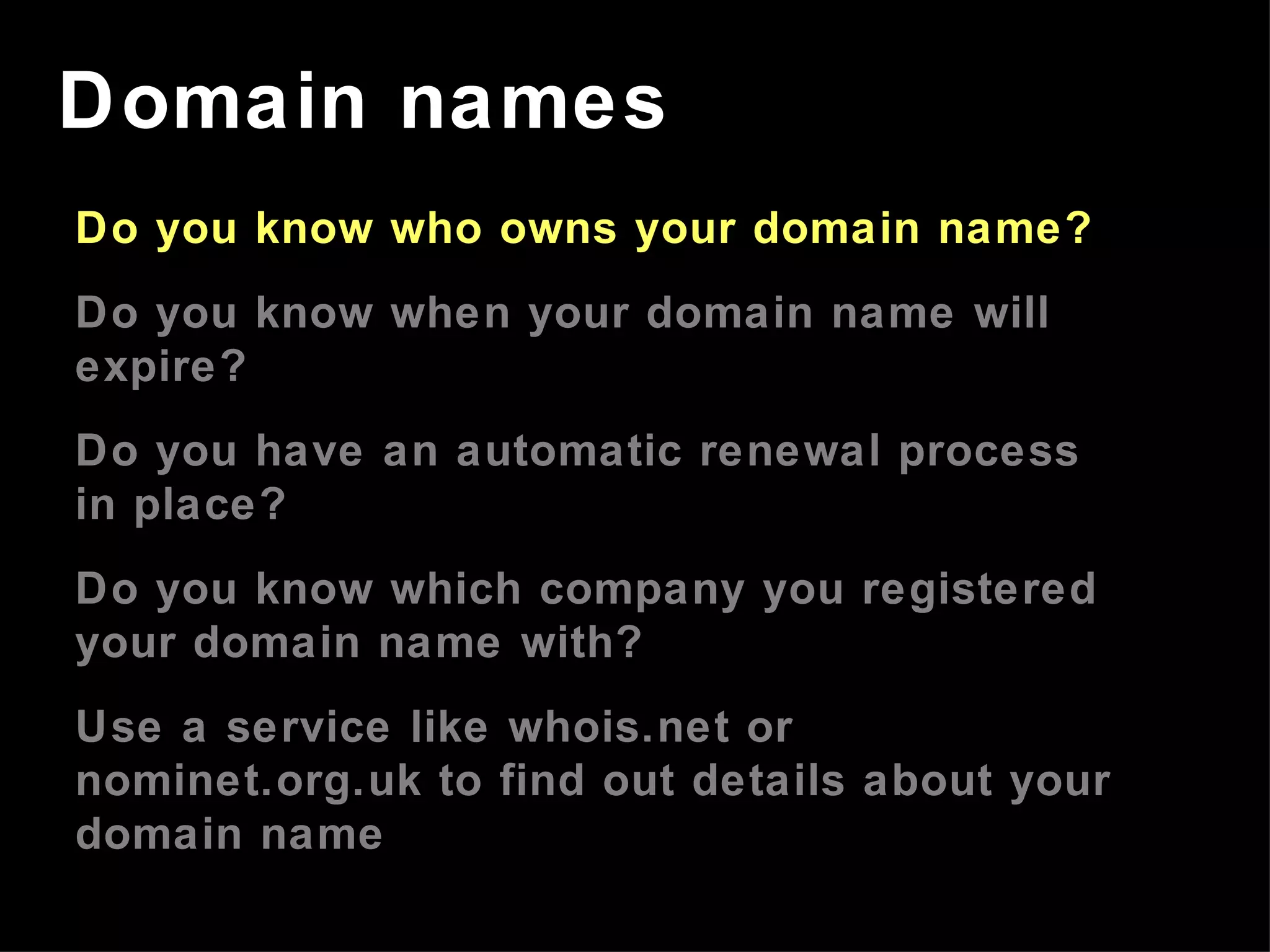 Do you know who owns your domain name? Do you know when your domain name will expire? Do you have an automatic renewal process in place? Do you know which company you registered your domain name with? Use a service like whois.net or nominet.org.uk to find out details about your domain name Domain names 