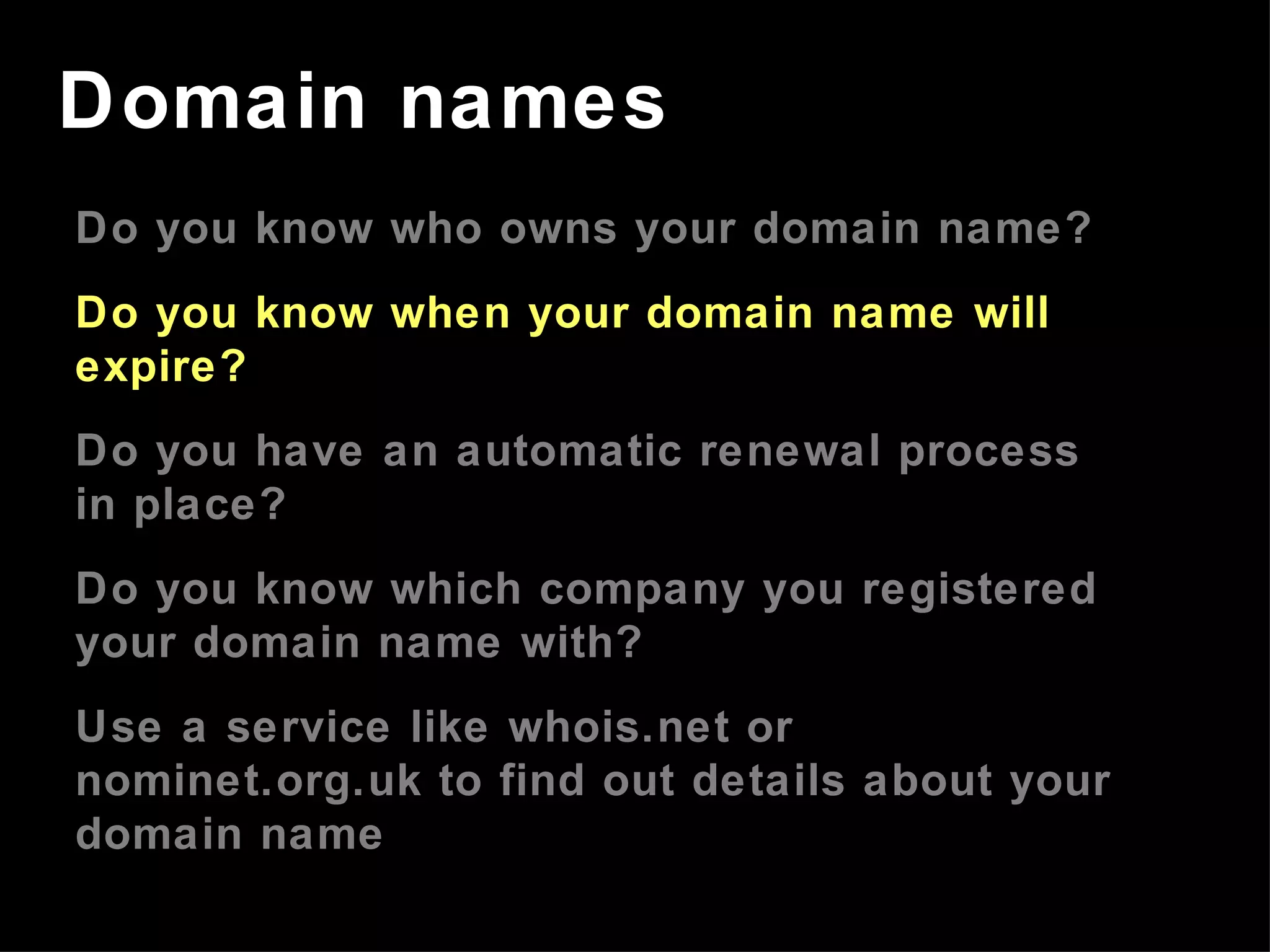 Do you know who owns your domain name? Do you know when your domain name will expire? Do you have an automatic renewal process in place? Do you know which company you registered your domain name with? Use a service like whois.net or nominet.org.uk to find out details about your domain name Domain names 