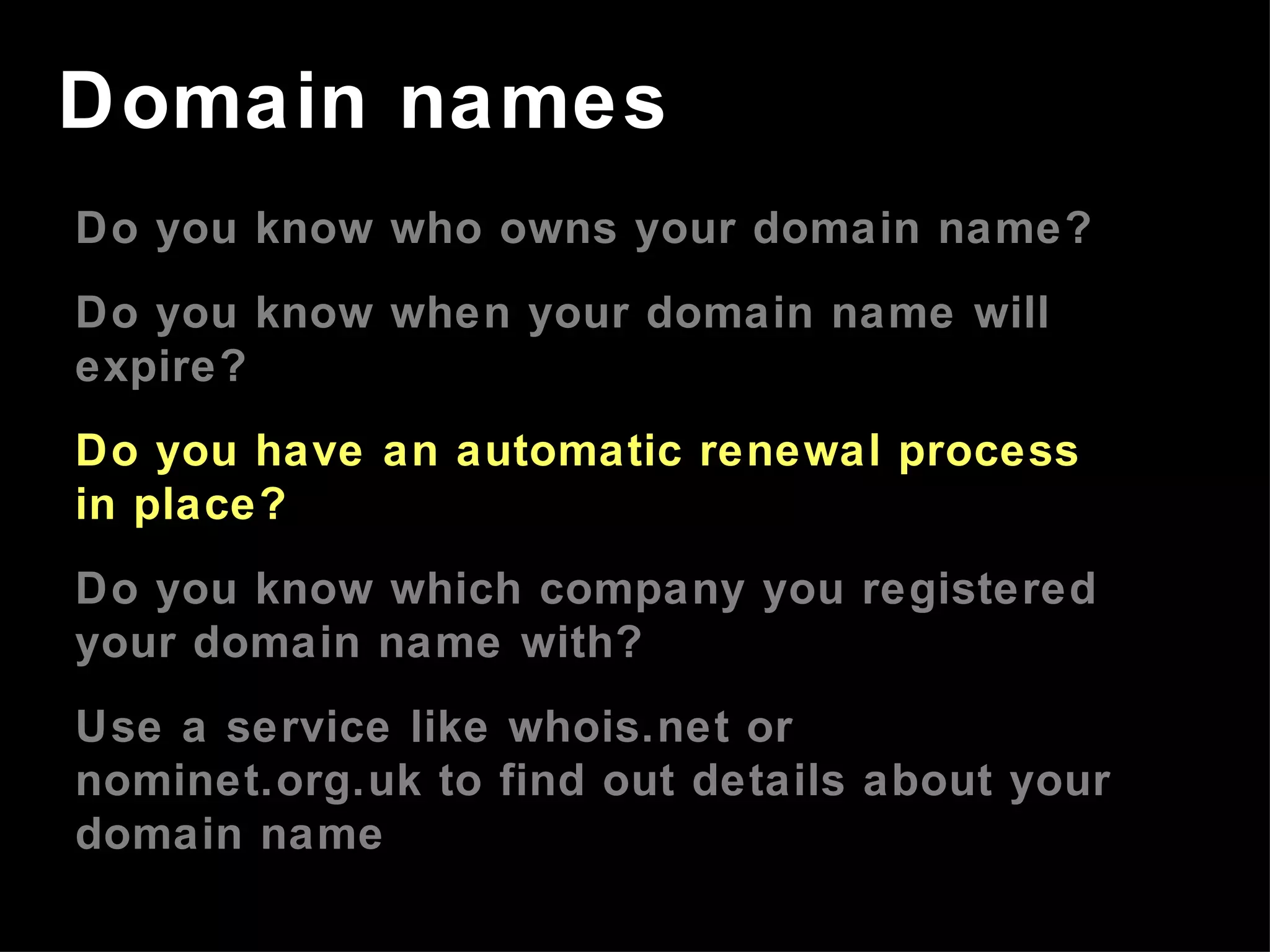 Do you know who owns your domain name? Do you know when your domain name will expire? Do you have an automatic renewal process in place? Do you know which company you registered your domain name with? Use a service like whois.net or nominet.org.uk to find out details about your domain name Domain names 
