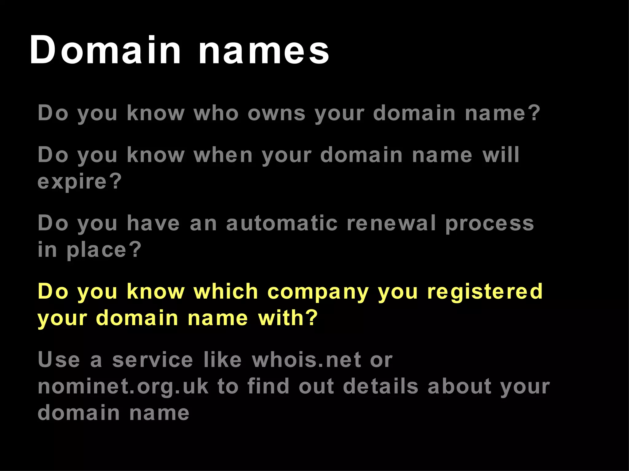 Do you know who owns your domain name? Do you know when your domain name will expire? Do you have an automatic renewal process in place? Do you know which company you registered your domain name with? Use a service like whois.net or nominet.org.uk to find out details about your domain name Domain names 