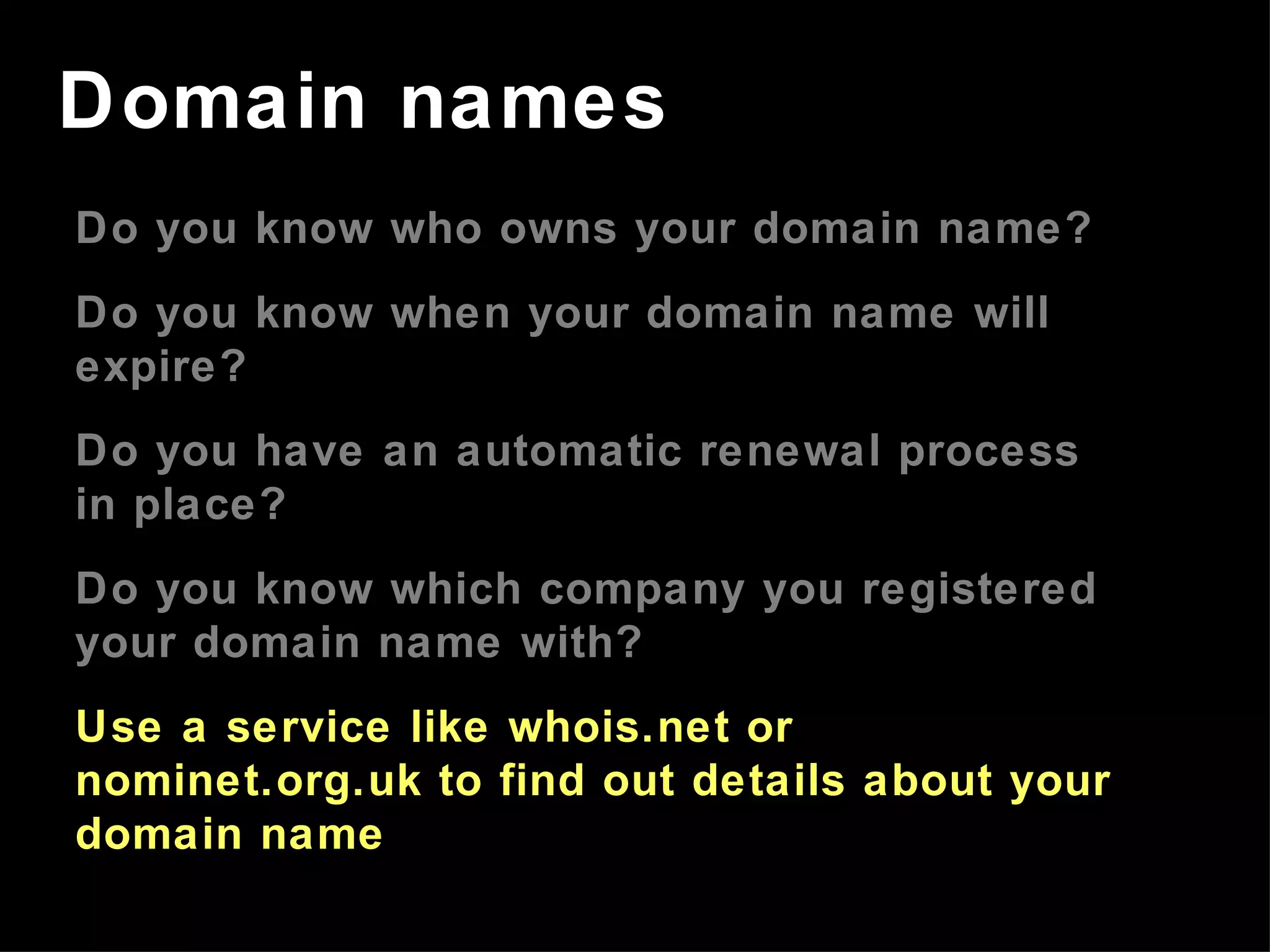 Do you know who owns your domain name? Do you know when your domain name will expire? Do you have an automatic renewal process in place? Do you know which company you registered your domain name with? Use a service like whois.net or nominet.org.uk to find out details about your domain name Domain names 