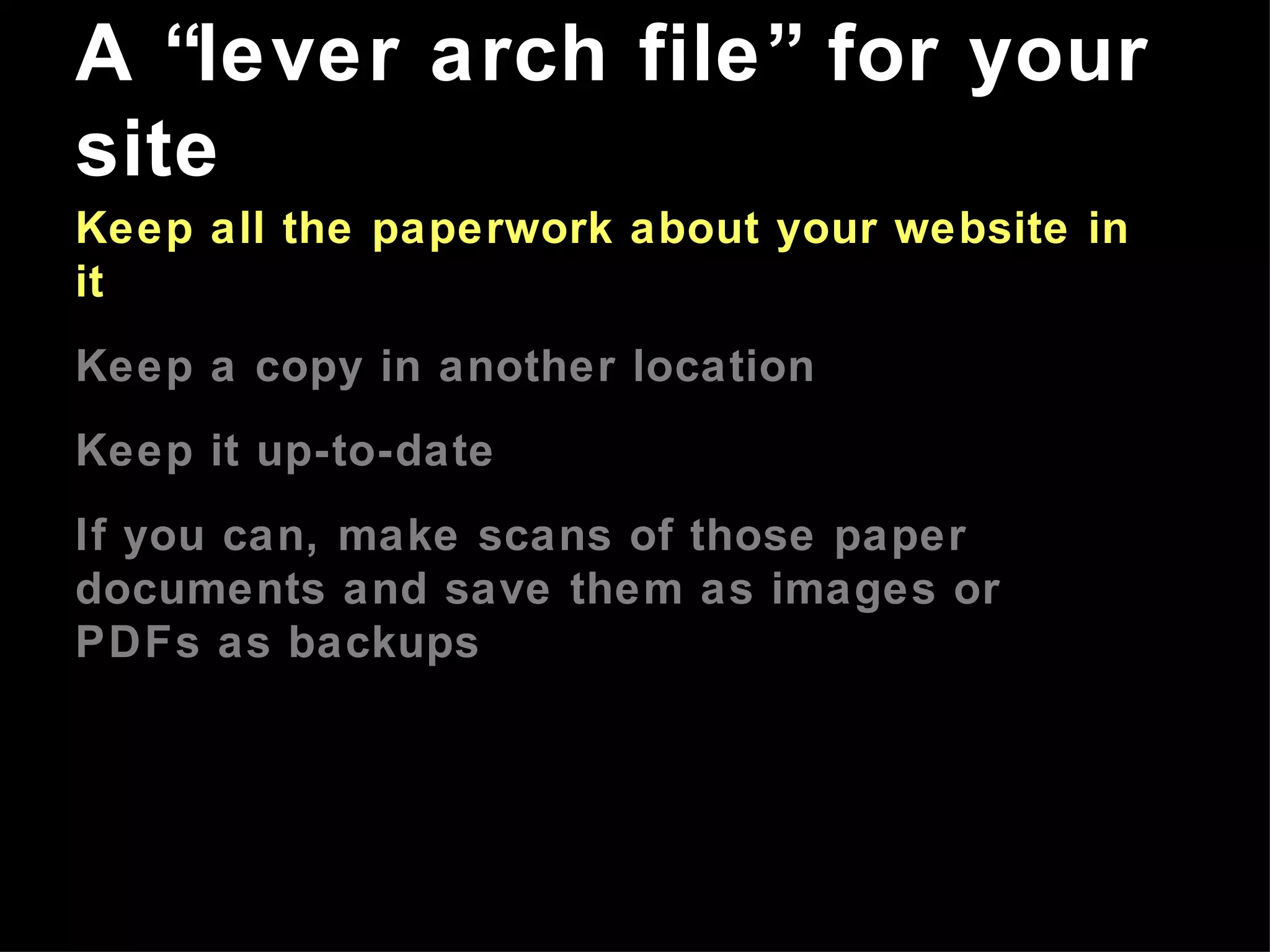 Keep all the paperwork about your website in it Keep a copy in another location Keep it up-to-date If you can, make scans of those paper documents and save them as images or PDFs as backups A “lever arch file” for your site 