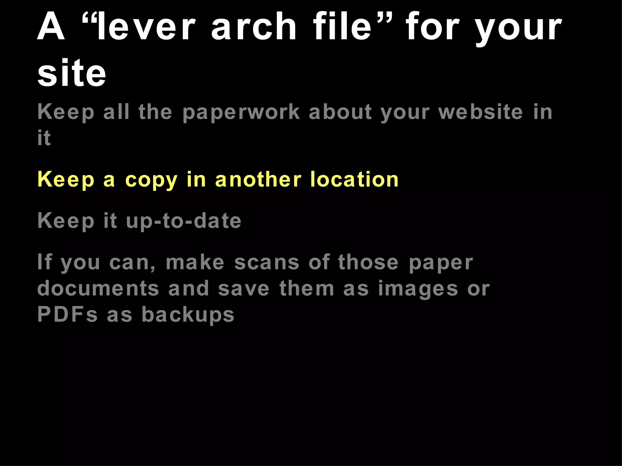 Keep all the paperwork about your website in it Keep a copy in another location Keep it up-to-date If you can, make scans of those paper documents and save them as images or PDFs as backups A “lever arch file” for your site 