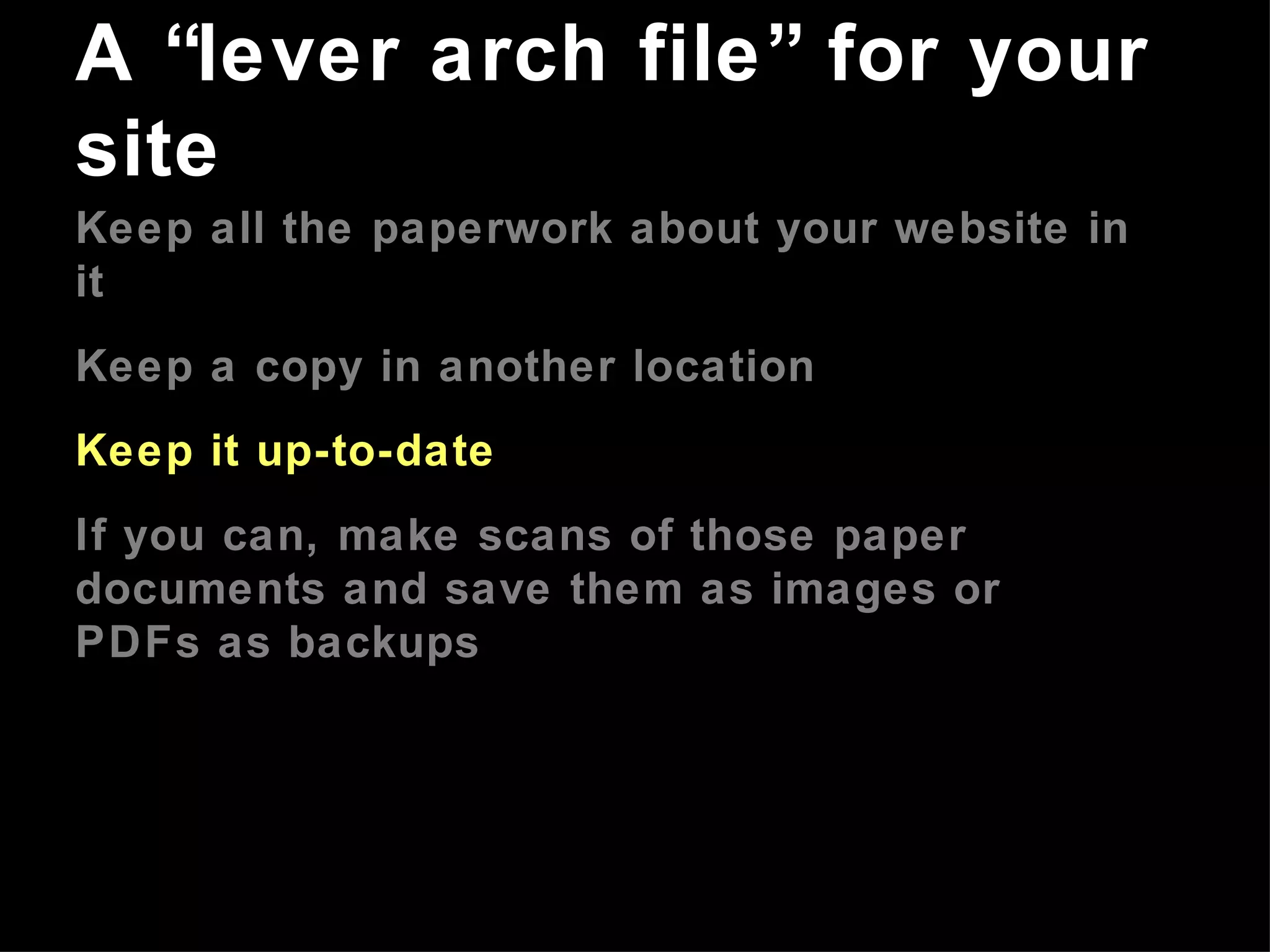 Keep all the paperwork about your website in it Keep a copy in another location Keep it up-to-date If you can, make scans of those paper documents and save them as images or PDFs as backups A “lever arch file” for your site 
