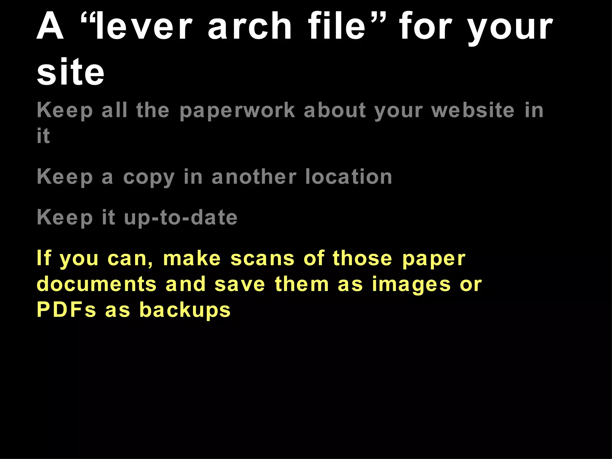 Keep all the paperwork about your website in it Keep a copy in another location Keep it up-to-date If you can, make scans of those paper documents and save them as images or PDFs as backups A “lever arch file” for your site 