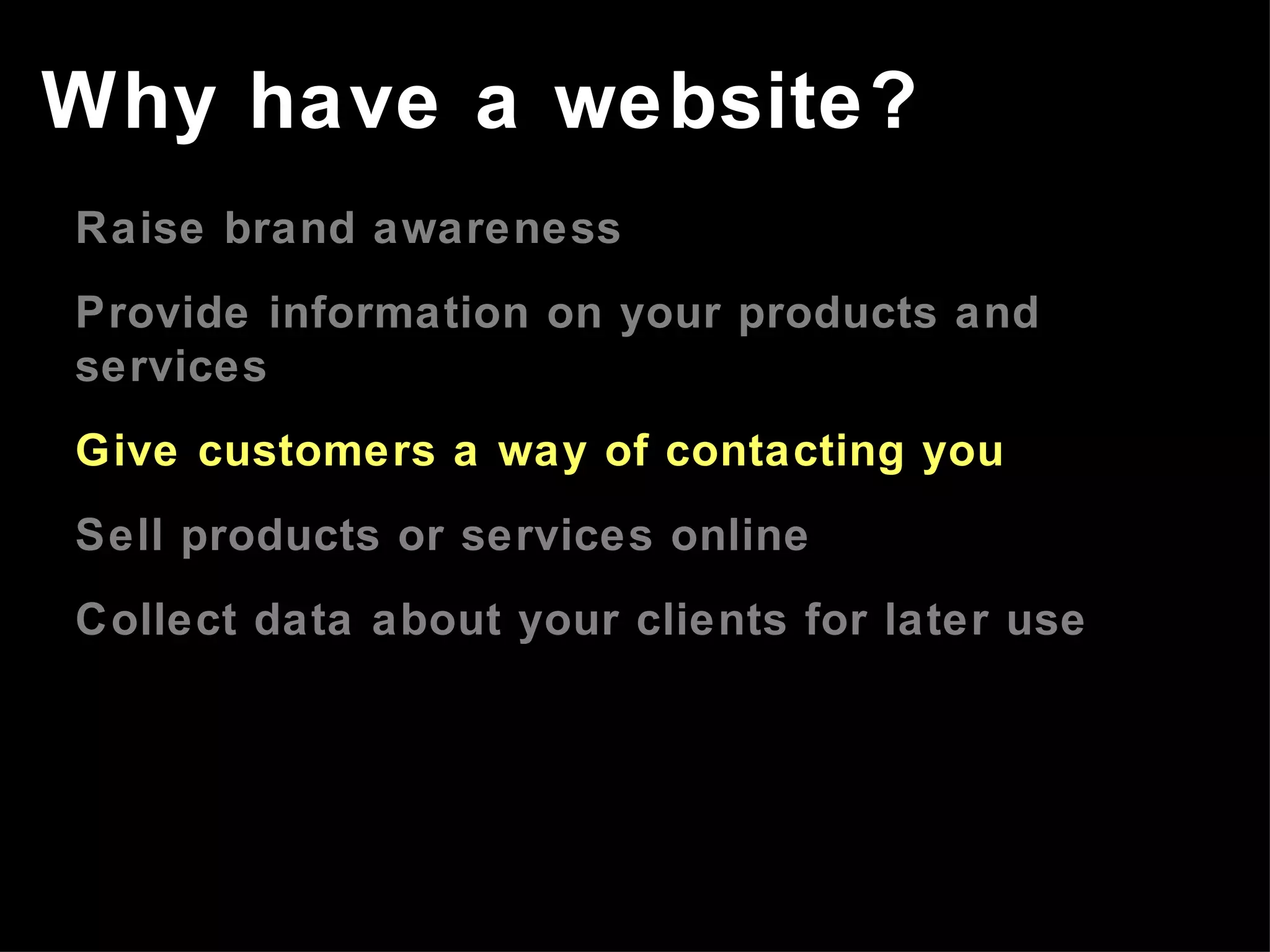 Raise brand awareness Provide information on your products and services Give customers a way of contacting you Sell products or services online Collect data about your clients for later use Why have a website? 