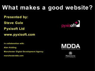 What makes a good website? Presented by: Steve Gale Pyxisoft Ltd www.pyxisoft.com In collaboration with: Alan Holding Manchester Digital Development Agency manchesterdda.com 