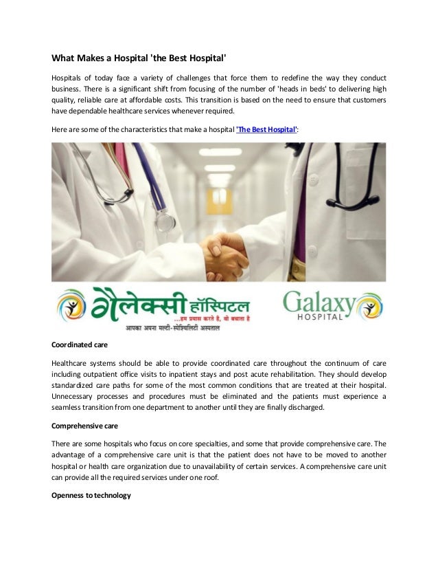 What Makes a Hospital 'the Best Hospital'
Hospitals of today face a variety of challenges that force them to redefine the way they conduct
business. There is a significant shift from focusing of the number of 'heads in beds' to delivering high
quality, reliable care at affordable costs. This transition is based on the need to ensure that customers
have dependable healthcare services whenever required.
Here are some of the characteristics that make a hospital 'The Best Hospital':
Coordinated care
Healthcare systems should be able to provide coordinated care throughout the continuum of care
including outpatient office visits to inpatient stays and post acute rehabilitation. They should develop
standardized care paths for some of the most common conditions that are treated at their hospital.
Unnecessary processes and procedures must be eliminated and the patients must experience a
seamless transition from one department to another until they are finally discharged.
Comprehensive care
There are some hospitals who focus on core specialties, and some that provide comprehensive care. The
advantage of a comprehensive care unit is that the patient does not have to be moved to another
hospital or health care organization due to unavailability of certain services. A comprehensive care unit
can provide all the required services under one roof.
Openness to technology
 