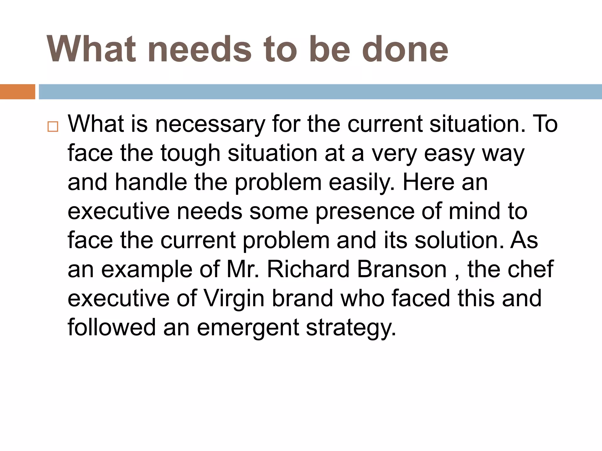What needs to be done
 What is necessary for the current situation. To
face the tough situation at a very easy way
and handle the problem easily. Here an
executive needs some presence of mind to
face the current problem and its solution. As
an example of Mr. Richard Branson , the chef
executive of Virgin brand who faced this and
followed an emergent strategy.
 