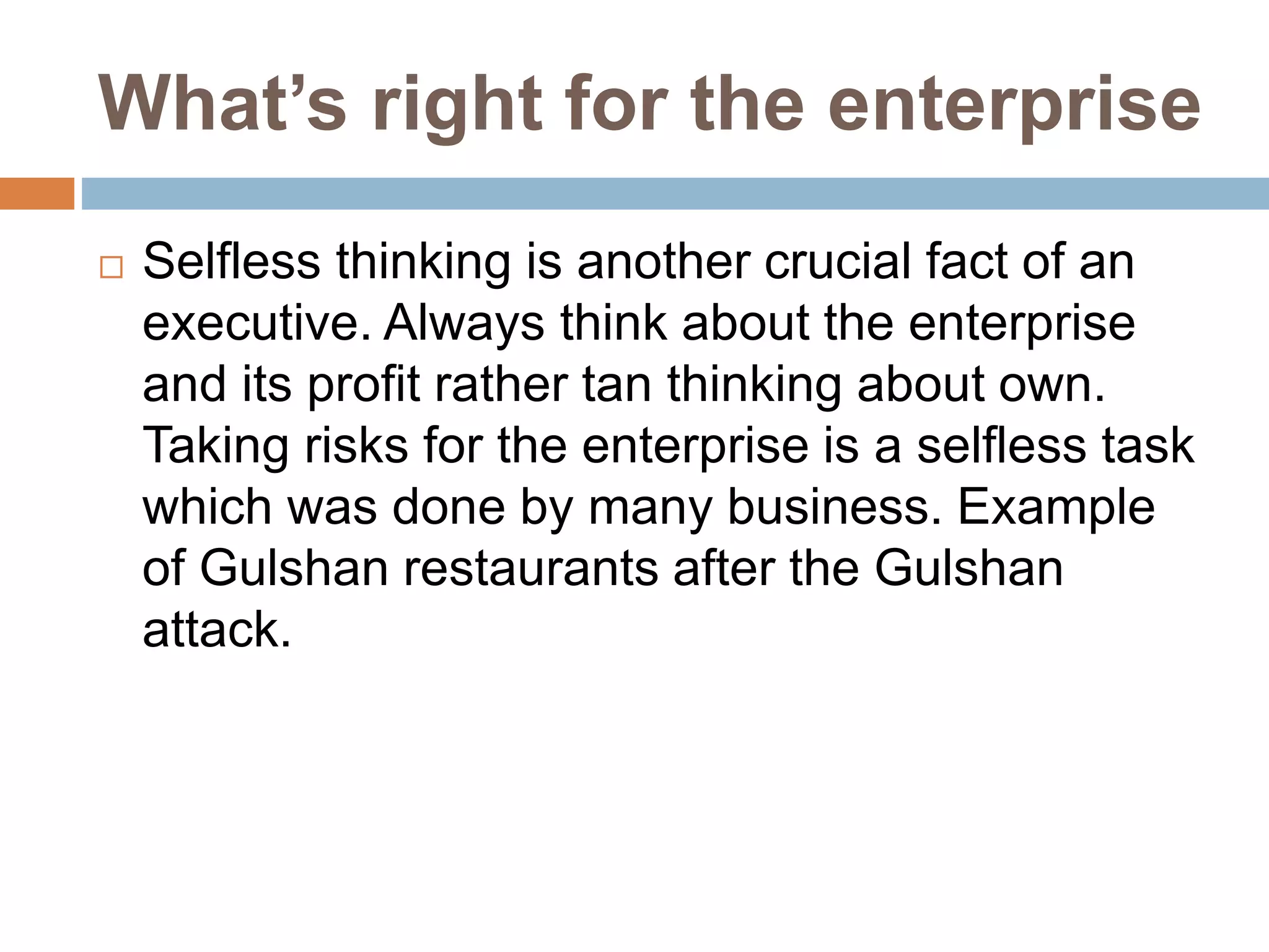 What’s right for the enterprise
 Selfless thinking is another crucial fact of an
executive. Always think about the enterprise
and its profit rather tan thinking about own.
Taking risks for the enterprise is a selfless task
which was done by many business. Example
of Gulshan restaurants after the Gulshan
attack.
 