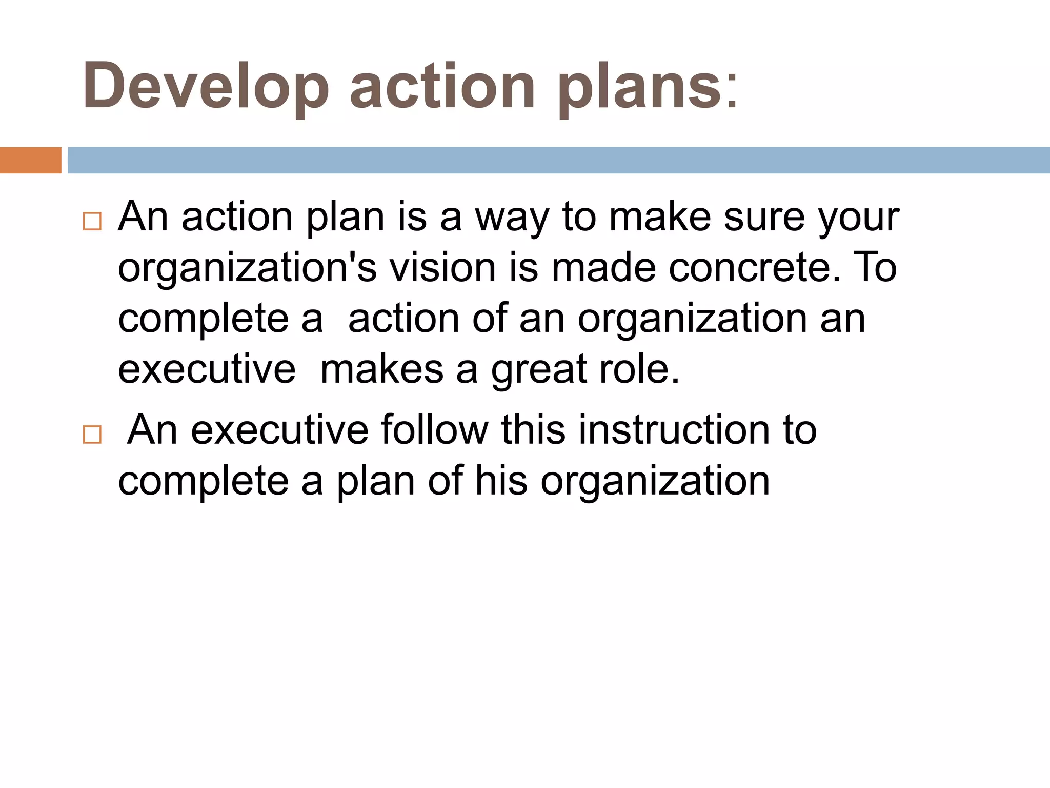 Develop action plans:
 An action plan is a way to make sure your
organization's vision is made concrete. To
complete a action of an organization an
executive makes a great role.
 An executive follow this instruction to
complete a plan of his organization
 