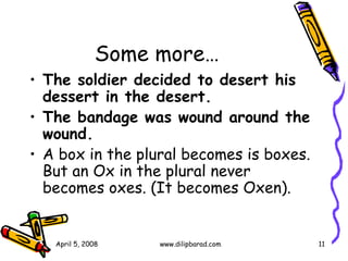 Some more… The soldier decided to desert his dessert in the desert.   The bandage was wound around the wound.   A box in the plural becomes is boxes.  But an Ox in the plural never becomes oxes. (It becomes Oxen).  April 5, 2008 www.dilipbarad.com 