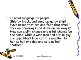 In what language do people  Ship by truck, and send cargo by ship? Have noses that run and feet that smell? Park on driveways and drive on parkways? How can a slim chance and a fat chance be the same, while a wise man and a wise guy are opposites? How can the weather be hot as hell one day and cold as hell another?  April 5, 2008 www.dilipbarad.com 