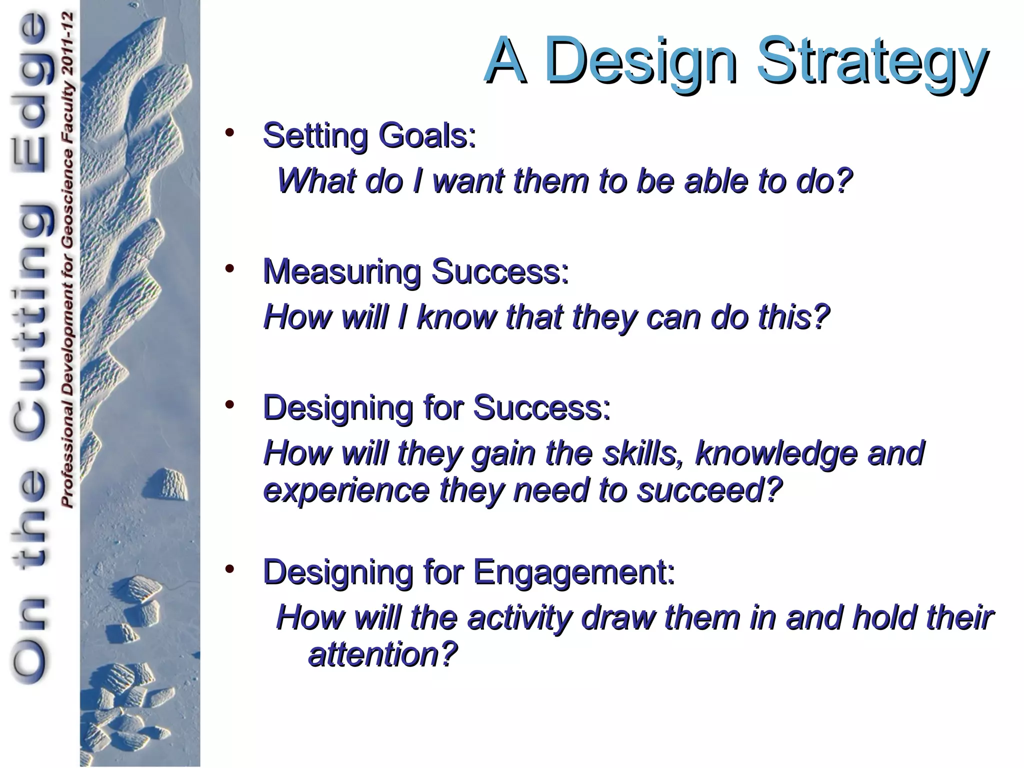A Design Strategy
• Setting Goals:
   What do I want them to be able to do?

• Measuring Success:
  How will I know that they can do this?

• Designing for Success:
  How will they gain the skills, knowledge and
  experience they need to succeed?

• Designing for Engagement:
   How will the activity draw them in and hold their
    attention?
 