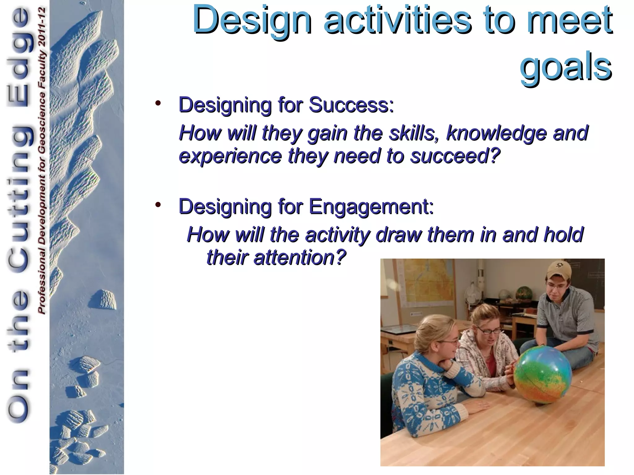 Design activities to meet
                       goals
• Designing for Success:
  How will they gain the skills, knowledge and
  experience they need to succeed?

• Designing for Engagement:
   How will the activity draw them in and hold
    their attention?
 