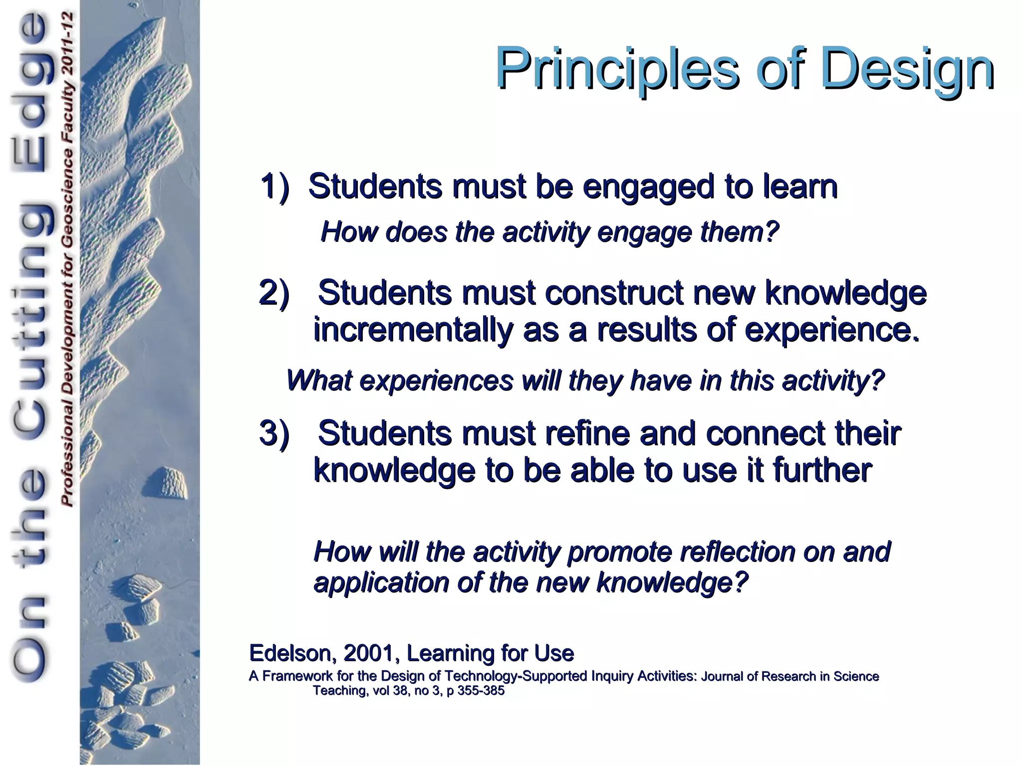 Principles of Design
 1) Students must be engaged to learn
           How does the activity engage them?

 2) Students must construct new knowledge
    incrementally as a results of experience.
     What experiences will they have in this activity?
 3) Students must refine and connect their
    knowledge to be able to use it further

          How will the activity promote reflection on and
          application of the new knowledge?

Edelson, 2001, Learning for Use
A Framework for the Design of Technology-Supported Inquiry Activities: Journal of Research in Science
          Teaching, vol 38, no 3, p 355-385
 