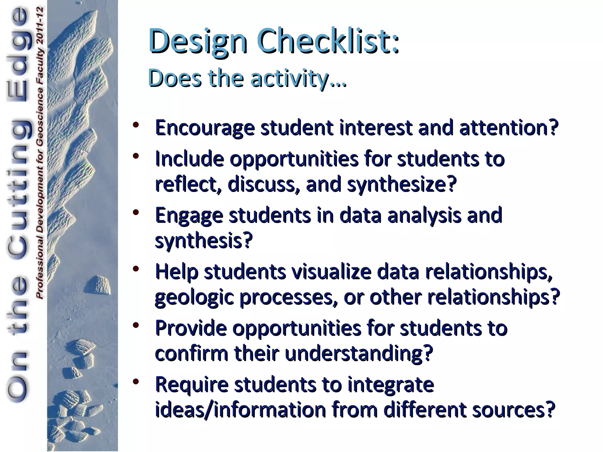 Design Checklist:
 Does the activity…
• Encourage student interest and attention?
• Include opportunities for students to
  reflect, discuss, and synthesize?
• Engage students in data analysis and
  synthesis?
• Help students visualize data relationships,
  geologic processes, or other relationships?
• Provide opportunities for students to
  confirm their understanding?
• Require students to integrate
  ideas/information from different sources?
 