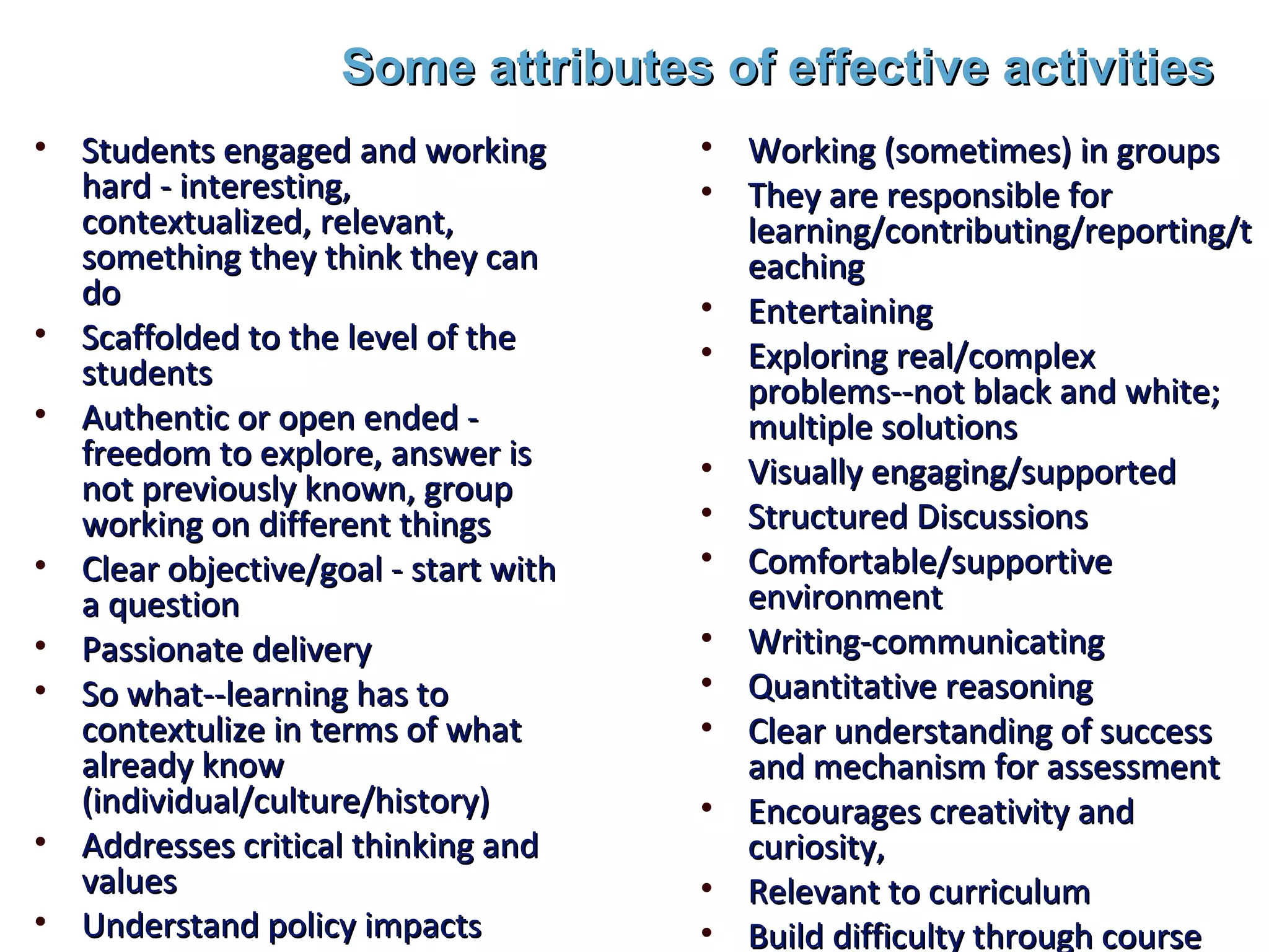 Some attributes of effective activities
• Students engaged and working        • Working (sometimes) in groups
  hard - interesting,                 • They are responsible for
  contextualized, relevant,             learning/contributing/reporting/t
  something they think they can         eaching
  do                                  • Entertaining
• Scaffolded to the level of the      • Exploring real/complex
  students                              problems--not black and white;
• Authentic or open ended -             multiple solutions
  freedom to explore, answer is       • Visually engaging/supported
  not previously known, group
  working on different things         • Structured Discussions
• Clear objective/goal - start with   • Comfortable/supportive
  a question                            environment
• Passionate delivery                 • Writing-communicating
• So what--learning has to            • Quantitative reasoning
  contextulize in terms of what       • Clear understanding of success
  already know                          and mechanism for assessment
  (individual/culture/history)        • Encourages creativity and
• Addresses critical thinking and       curiosity,
  values                              • Relevant to curriculum
• Understand policy impacts           • Build difficulty through course
 