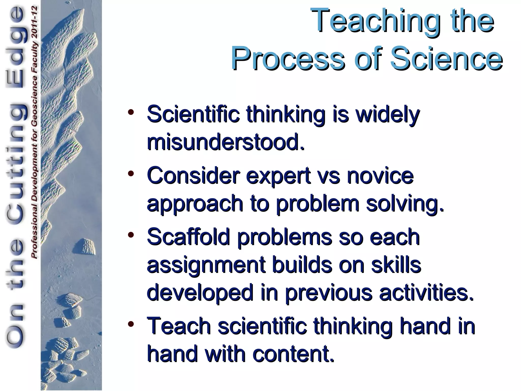 Teaching the
          Process of Science
• Scientific thinking is widely
  misunderstood.
• Consider expert vs novice
  approach to problem solving.
• Scaffold problems so each
  assignment builds on skills
  developed in previous activities.
• Teach scientific thinking hand in
  hand with content.
 