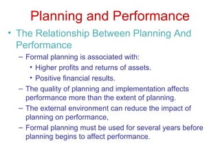 Planning and Performance The Relationship Between Planning And Performance Formal planning is associated with: Higher profits and returns of assets. Positive financial results. The quality of planning and implementation affects performance more than the extent of planning. The external environment can reduce the impact of planning on performance, Formal planning must be used for several years before planning begins to affect performance. 
