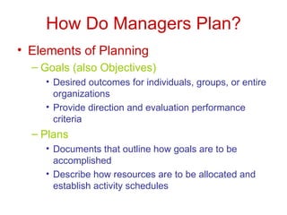 How Do Managers Plan? Elements of Planning Goals (also Objectives) Desired outcomes for individuals, groups, or entire organizations Provide direction and evaluation performance criteria Plans Documents that outline how goals are to be accomplished Describe how resources are to be allocated and establish activity schedules 