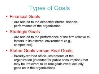 Types of Goals Financial Goals Are related to the expected internal financial performance of the organization. Strategic Goals Are related to the performance of the firm relative to factors in its external environment (e.g., competitors). Stated Goals versus Real Goals Broadly-worded official statements of the organization (intended for public consumption) that may be irrelevant to its real goals (what actually goes on in the organization). 