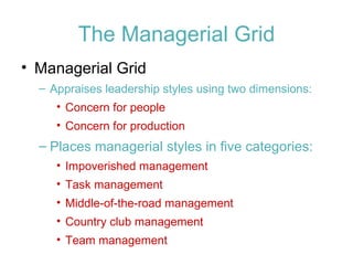 The Managerial Grid Managerial Grid Appraises leadership styles using two dimensions: Concern for people Concern for production Places managerial styles in five categories: Impoverished management Task management Middle-of-the-road management Country club management Team management 