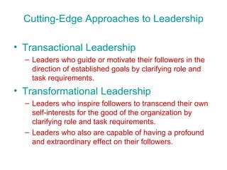 Cutting-Edge Approaches to Leadership Transactional Leadership Leaders who guide or motivate their followers in the direction of established goals by clarifying role and task requirements. Transformational Leadership Leaders who inspire followers to transcend their own self-interests for the good of the organization by clarifying role and task requirements. Leaders who also are capable of having a profound and extraordinary effect on their followers. 