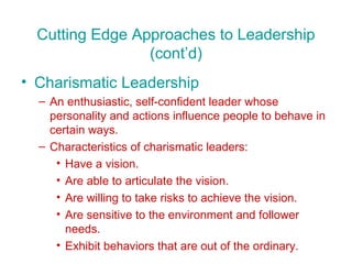 Cutting Edge Approaches to Leadership (cont’d) Charismatic Leadership An enthusiastic, self-confident leader whose personality and actions influence people to behave in certain ways. Characteristics of charismatic leaders: Have a vision. Are able to articulate the vision. Are willing to take risks to achieve the vision. Are sensitive to the environment and follower needs. Exhibit behaviors that are out of the ordinary. 