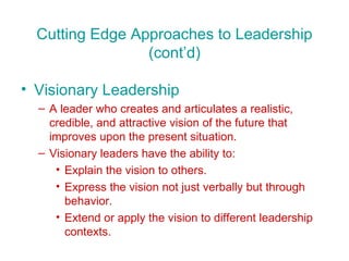 Cutting Edge Approaches to Leadership (cont’d) Visionary Leadership A leader who creates and articulates a realistic, credible, and attractive vision of the future that improves upon the present situation. Visionary leaders have the ability to: Explain the vision to others. Express the vision not just verbally but through behavior. Extend or apply the vision to different leadership contexts. 