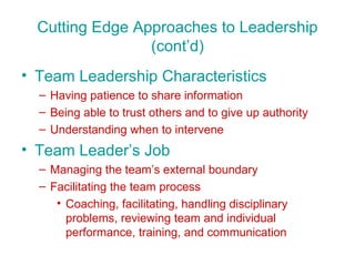 Cutting Edge Approaches to Leadership (cont’d) Team Leadership Characteristics Having patience to share information Being able to trust others and to give up authority Understanding when to intervene Team Leader’s Job Managing the team’s external boundary Facilitating the team process Coaching, facilitating, handling disciplinary problems, reviewing team and individual performance, training, and communication 