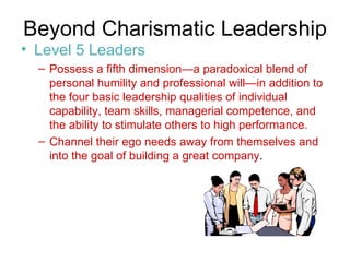 Beyond Charismatic Leadership  Level 5 Leaders Possess a fifth dimension—a paradoxical blend of personal humility and professional will—in addition to the four basic leadership qualities of individual capability, team skills, managerial competence, and the ability to stimulate others to high performance. Channel their ego needs away from themselves and into the goal of building a great company .  