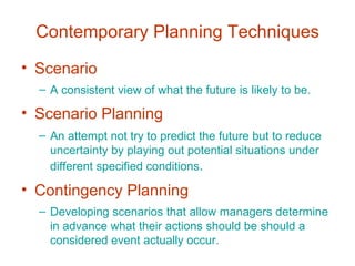 Contemporary Planning Techniques Scenario A consistent view of what the future is likely to be. Scenario Planning An attempt not try to predict the future but to reduce uncertainty by playing out potential situations under different specified conditions . Contingency Planning Developing scenarios that allow managers determine in advance what their actions should be should a considered event actually occur. 
