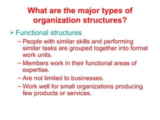 What are the major types of organization structures? Functional structures People with similar skills and performing similar tasks are grouped together into formal work units. Members work in their functional areas of expertise. Are not limited to businesses. Work well for small organizations producing few products or services. 