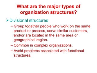 What are the major types of organization structures? Divisional structures Group together people who work on the same product or process, serve similar customers, and/or are located in the same area or geographical region. Common in complex organizations. Avoid problems associated with functional structures. 
