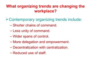 What organizing trends are changing the workplace? Contemporary organizing trends include: Shorter chains of command. Less unity of command. Wider spans of control. More delegation and empowerment. Decentralization with centralization. Reduced use of staff. 