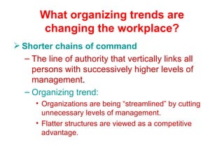 What organizing trends are changing the workplace? Shorter chains of command The line of authority that vertically links all persons with successively higher levels of management . Organizing trend: Organizations are being “streamlined” by cutting unnecessary levels of management. Flatter structures are viewed as a competitive advantage. 