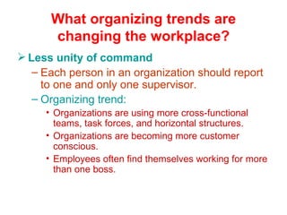 What organizing trends are changing the workplace? Less unity of command Each person in an organization should report to one and only one supervisor. Organizing trend: Organizations are using more cross-functional teams, task forces, and horizontal structures. Organizations are becoming more customer conscious. Employees often find themselves working for more than one boss. 