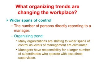 What organizing trends are changing the workplace? Wider spans of control The number of persons directly reporting to a manager. Organizing trend: Many organizations are shifting to wider spans of control as levels of management are eliminated. Managers have responsibility for a larger number of subordinates who operate with less direct supervision. 