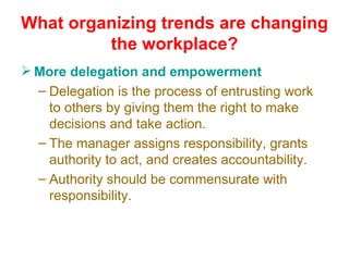 What organizing trends are changing the workplace? More delegation and empowerment Delegation is the process of entrusting work to others by giving them the right to make decisions and take action. The manager assigns responsibility, grants authority to act, and creates accountability. Authority should be commensurate with responsibility. 
