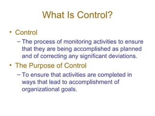 What Is Control? Control The process of monitoring activities to ensure that they are being accomplished as planned and of correcting any significant deviations. The Purpose of Control To ensure that activities are completed in ways that lead to accomplishment of organizational goals. 
