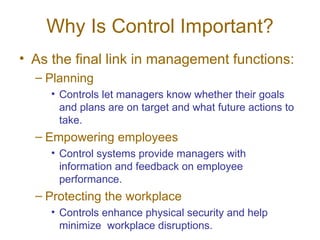 Why Is Control Important? As the final link in management functions: Planning Controls let managers know whether their goals and plans are on target and what future actions to take. Empowering employees Control systems provide managers with information and feedback on employee performance. Protecting the workplace Controls enhance physical security and help minimize  workplace disruptions. 