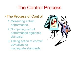 The Control Process The Process of Control Measuring actual performance. Comparing actual performance against a standard. Taking action to correct deviations or inadequate standards. 