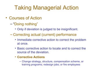 Taking Managerial Action Courses of Action “ Doing nothing” Only if deviation is judged to be insignificant. Correcting actual (current) performance Immediate corrective action to correct the problem at once. Basic corrective action to locate and to correct the source of the deviation. Corrective Actions Change strategy, structure, compensation scheme, or training programs; redesign jobs; or fire employees 