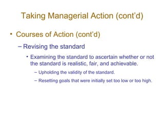 Taking Managerial Action (cont’d) Courses of Action (cont’d) Revising the standard Examining the standard to ascertain whether or not the standard is realistic, fair, and achievable. Upholding the validity of the standard. Resetting goals that were initially set too low or too high. 